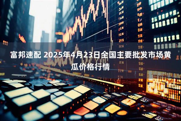 富邦速配 2025年4月23日全国主要批发市场黄瓜价格行情