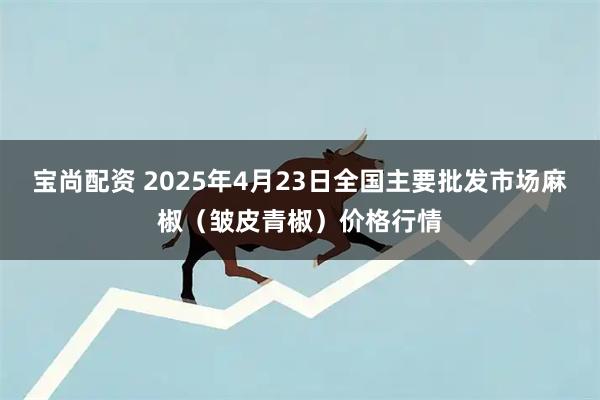 宝尚配资 2025年4月23日全国主要批发市场麻椒（皱皮青椒）价格行情