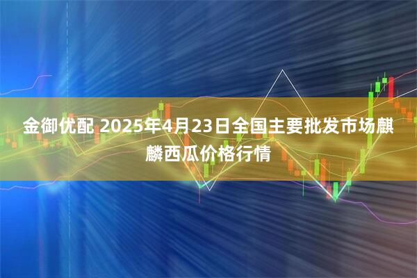 金御优配 2025年4月23日全国主要批发市场麒麟西瓜价格行情