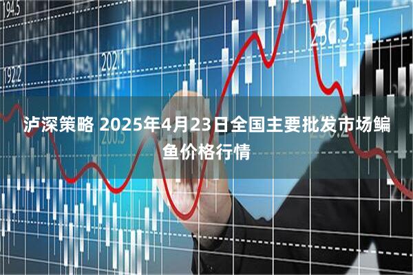 泸深策略 2025年4月23日全国主要批发市场鳊鱼价格行情