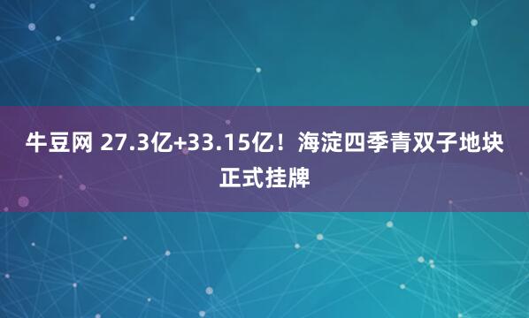 牛豆网 27.3亿+33.15亿！海淀四季青双子地块正式挂牌