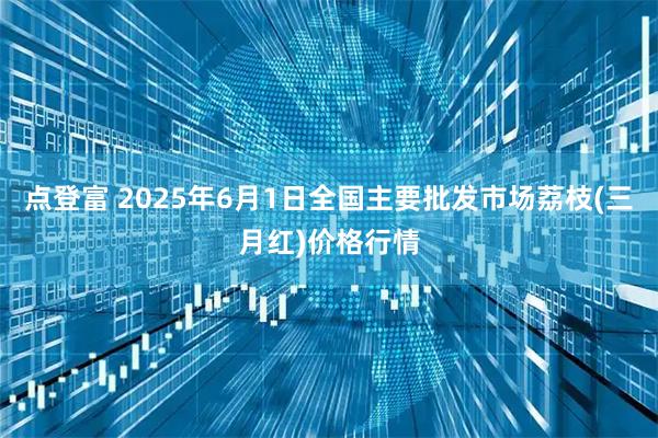 点登富 2025年6月1日全国主要批发市场荔枝(三月红)价格行情