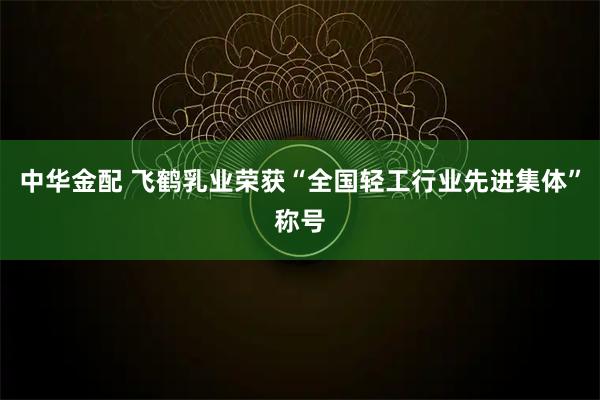中华金配 飞鹤乳业荣获“全国轻工行业先进集体”称号