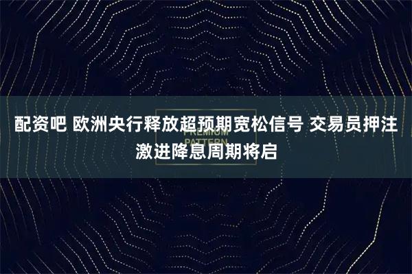 配资吧 欧洲央行释放超预期宽松信号 交易员押注激进降息周期将启