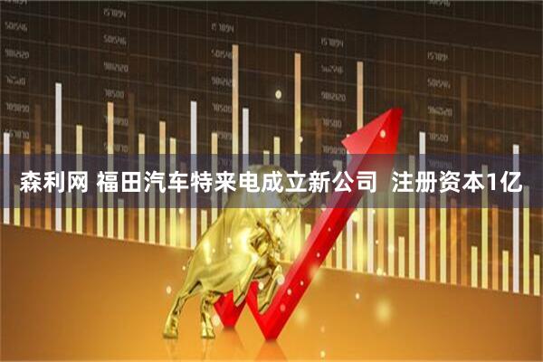 森利网 福田汽车特来电成立新公司  注册资本1亿