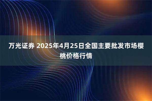 万光证券 2025年4月25日全国主要批发市场樱桃价格行情