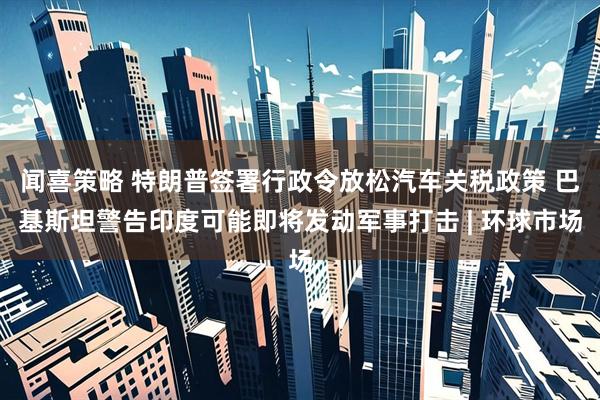 闻喜策略 特朗普签署行政令放松汽车关税政策 巴基斯坦警告印度可能即将发动军事打击 | 环球市场