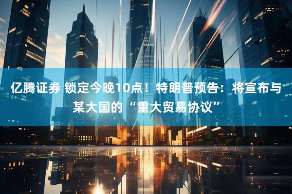亿腾证券 锁定今晚10点！特朗普预告：将宣布与某大国的 “重大贸易协议”