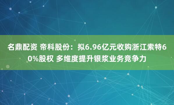 名鼎配资 帝科股份：拟6.96亿元收购浙江索特60%股权 多维度提升银浆业务竞争力