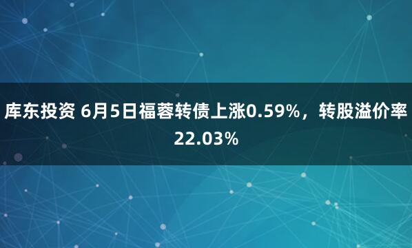 库东投资 6月5日福蓉转债上涨0.59%，转股溢价率22.03%