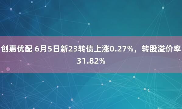 创惠优配 6月5日新23转债上涨0.27%，转股溢价率31.82%