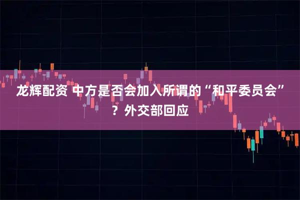 龙辉配资 中方是否会加入所谓的“和平委员会”？外交部回应