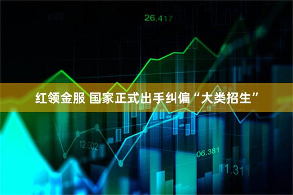 红领金服 国家正式出手纠偏“大类招生”