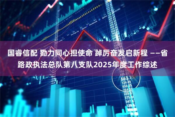 国睿信配 勠力同心担使命 踔厉奋发启新程 ——省路政执法总队第八支队2025年度工作综述