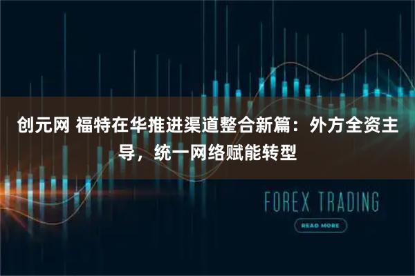 创元网 福特在华推进渠道整合新篇：外方全资主导，统一网络赋能转型