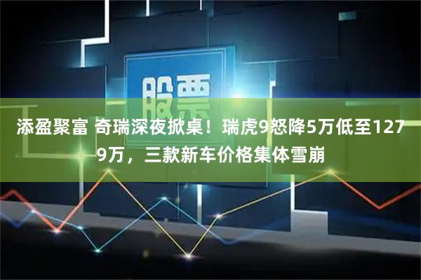 添盈聚富 奇瑞深夜掀桌！瑞虎9怒降5万低至1279万，三款新车价格集体雪崩