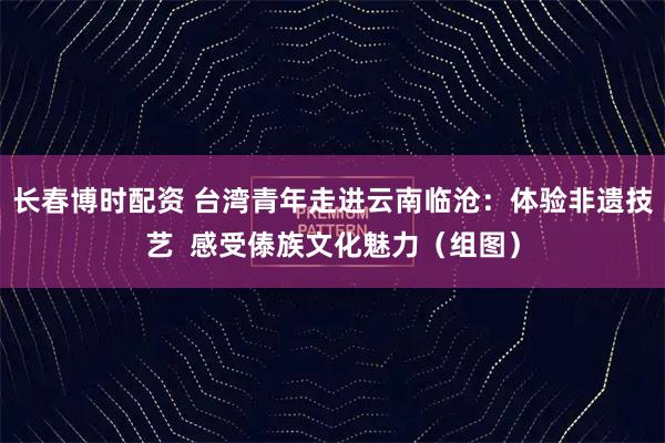 长春博时配资 台湾青年走进云南临沧：体验非遗技艺  感受傣族文化魅力（组图）