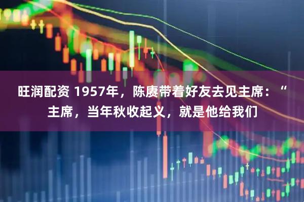 旺润配资 1957年，陈赓带着好友去见主席：“主席，当年秋收起义，就是他给我们