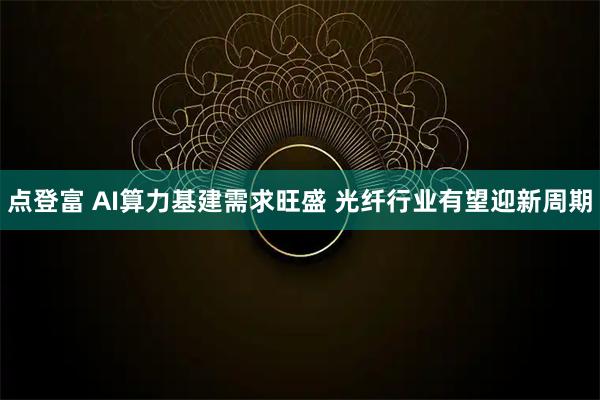 点登富 AI算力基建需求旺盛 光纤行业有望迎新周期