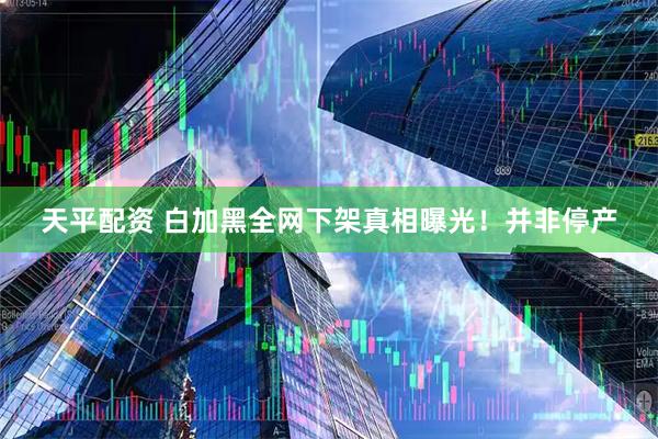 天平配资 白加黑全网下架真相曝光!并非停产