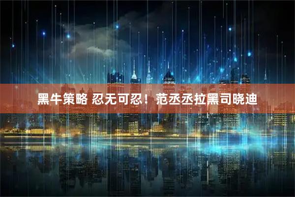 黑牛策略 忍无可忍!范丞丞拉黑司晓迪