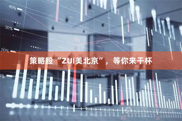 策略股 “ZUI美北京”，等你来干杯