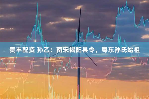 贵丰配资 孙乙：南宋揭阳县令，粤东孙氏始祖